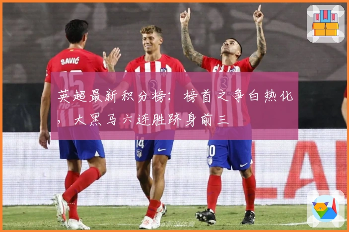 英超最新积分榜：榜首之争白热化，大黑马六连胜跻身前三