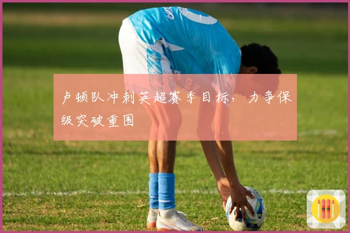 卢顿队冲刺英超赛季目标，力争保级突破重围