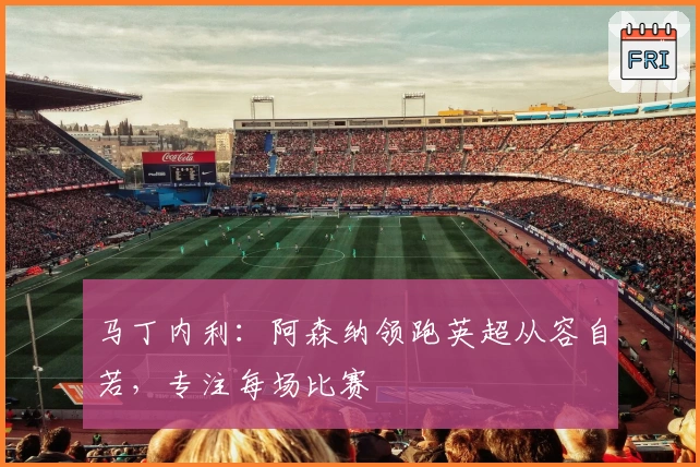 马丁内利：阿森纳领跑英超从容自若，专注每场比赛