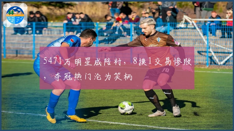 5471万明星成陪衬，8换1交易惨败，夺冠热门沦为笑柄