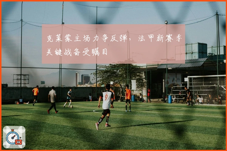 克莱蒙主场力争反弹，法甲新赛季关键战备受瞩目