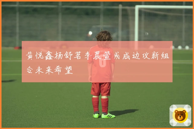 黄悦鑫杨舒茗李晨萱或成边攻新组合未来希望