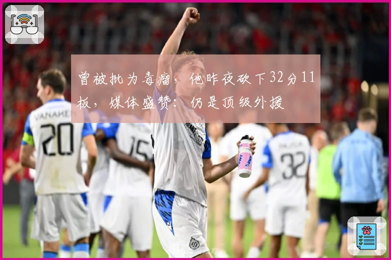 曾被批为毒瘤，他昨夜砍下32分11板，媒体盛赞：仍是顶级外援