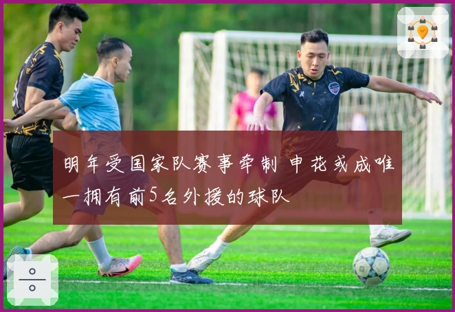 明年受国家队赛事牵制 申花或成唯一拥有前5名外援的球队